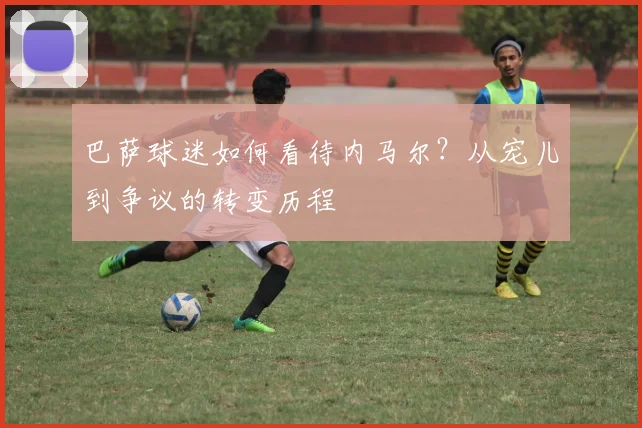 巴萨球迷如何看待内马尔?从宠儿到争议的转变历程