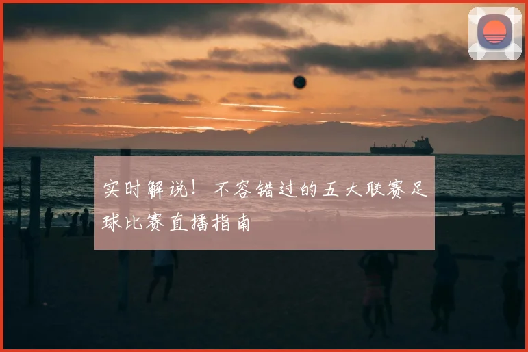 实时解说!不容错过的五大联赛足球比赛直播指南
